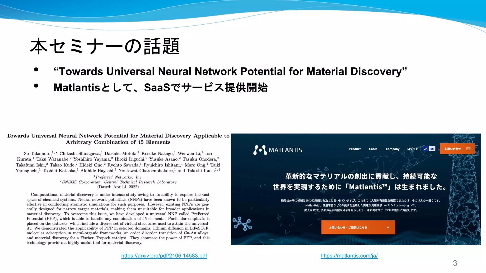 本セミナーの話題
3
• “Towards Universal Neural Network Potential for Material Discovery”
• Matlantisとして、SaaSでサービス提供開始
https://arxiv.org/pdf/2106.14583.pdf https://matlantis.com/ja/
 