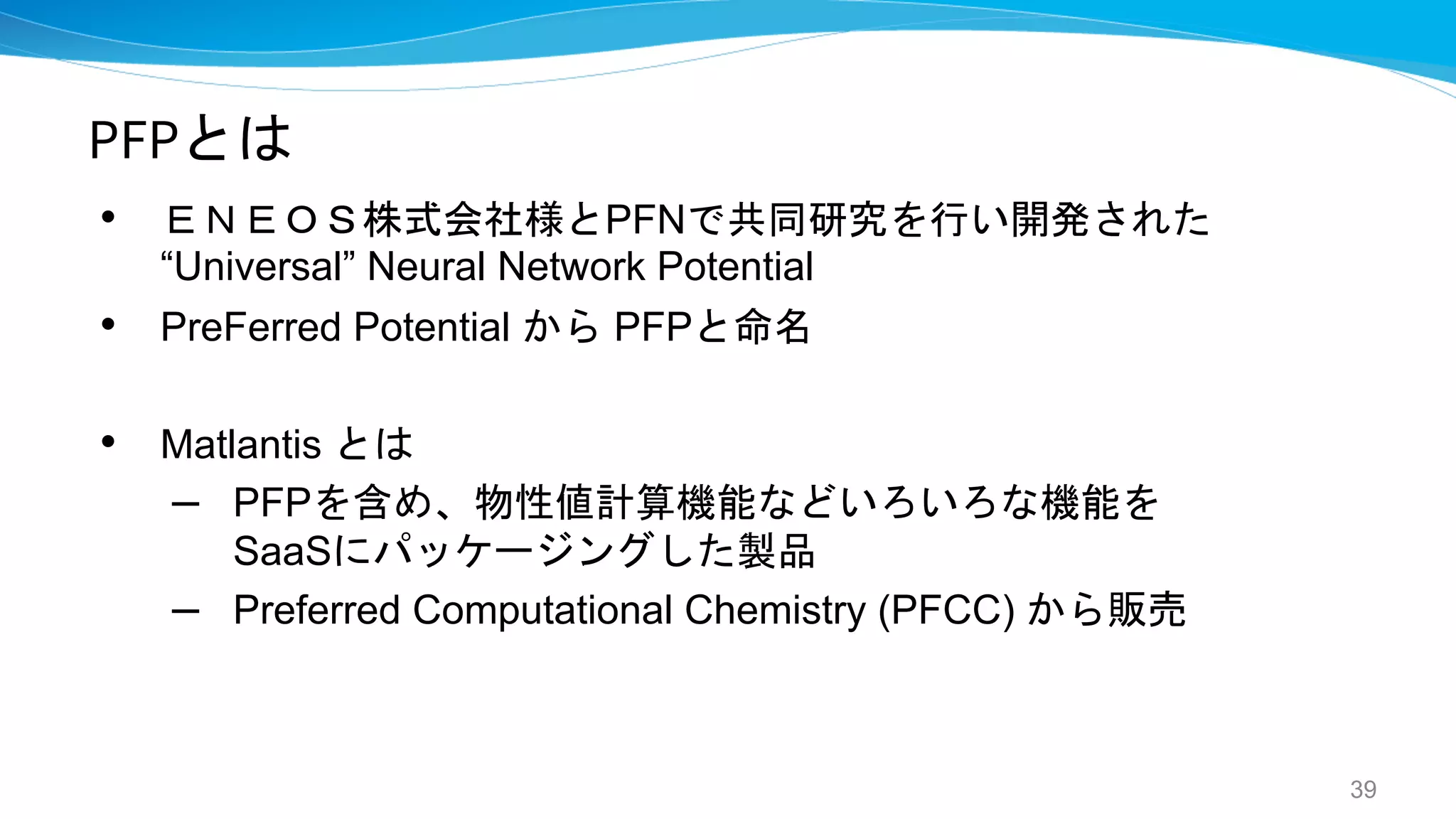 PFPとは
• ＥＮＥＯＳ株式会社様とPFNで共同研究を行い開発された
“Universal” Neural Network Potential
• PreFerred Potential から PFPと命名
• Matlantis とは
– PFPを含め、物性値計算機能などいろいろな機能を
SaaSにパッケージングした製品
– Preferred Computational Chemistry (PFCC) から販売
39
 
