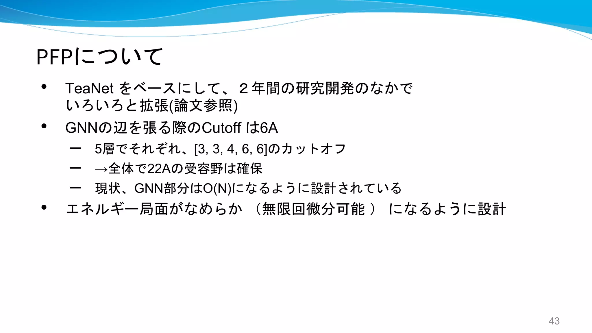 PFPについて
• TeaNet をベースにして、２年間の研究開発のなかで
いろいろと拡張(論文参照)
• GNNの辺を張る際のCutoff は6A
– 5層でそれぞれ、[3, 3, 4, 6, 6]のカットオフ
– →全体で22Aの受容野は確保
– 現状、GNN部分はO(N)になるように設計されている
• エネルギー局面がなめらか （無限回微分可能 ） になるように設計
43
 