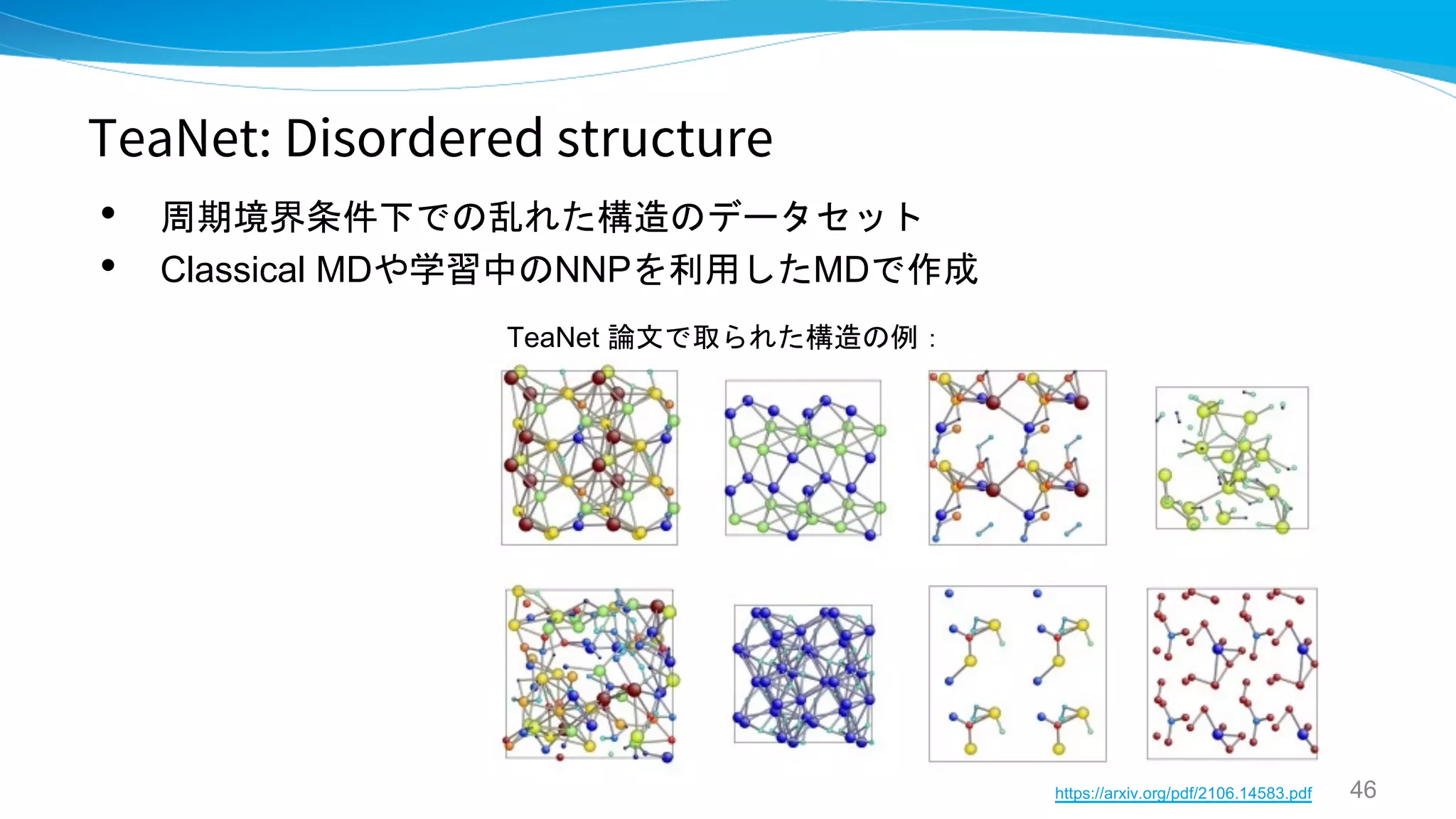 TeaNet: Disordered structure
• 周期境界条件下での乱れた構造のデータセット
• Classical MDや学習中のNNPを利用したMDで作成
46
https://arxiv.org/pdf/2106.14583.pdf
TeaNet 論文で取られた構造の例：
 