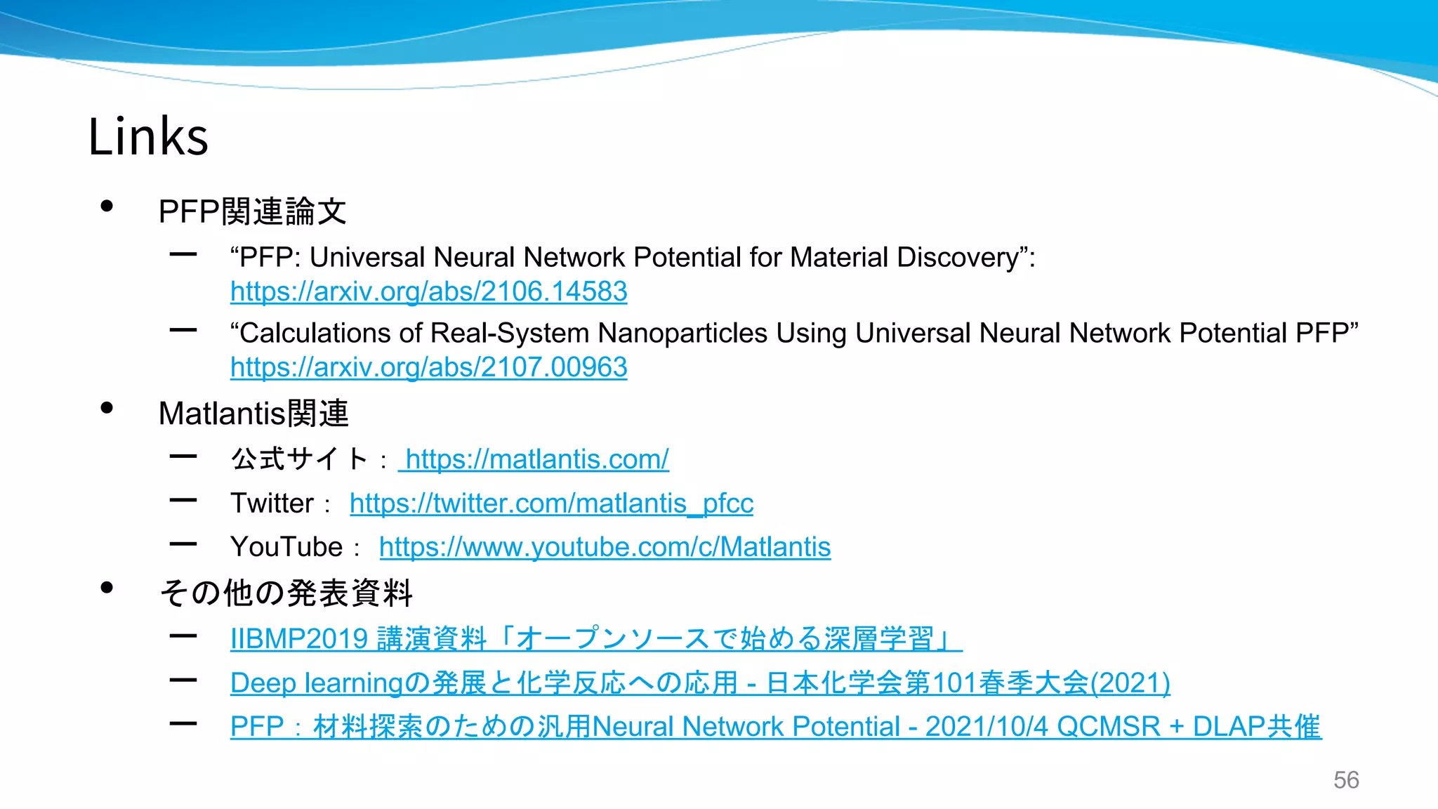 Links
• PFP関連論文
– “PFP: Universal Neural Network Potential for Material Discovery”:
https://arxiv.org/abs/2106.14583
– “Calculations of Real-System Nanoparticles Using Universal Neural Network Potential PFP”
https://arxiv.org/abs/2107.00963
• Matlantis関連
– 公式サイト： https://matlantis.com/
– Twitter： https://twitter.com/matlantis_pfcc
– YouTube： https://www.youtube.com/c/Matlantis
• その他の発表資料
– IIBMP2019 講演資料「オープンソースで始める深層学習」
– Deep learningの発展と化学反応への応用 - 日本化学会第101春季大会(2021)
– PFP：材料探索のための汎用Neural Network Potential - 2021/10/4 QCMSR + DLAP共催
56
 