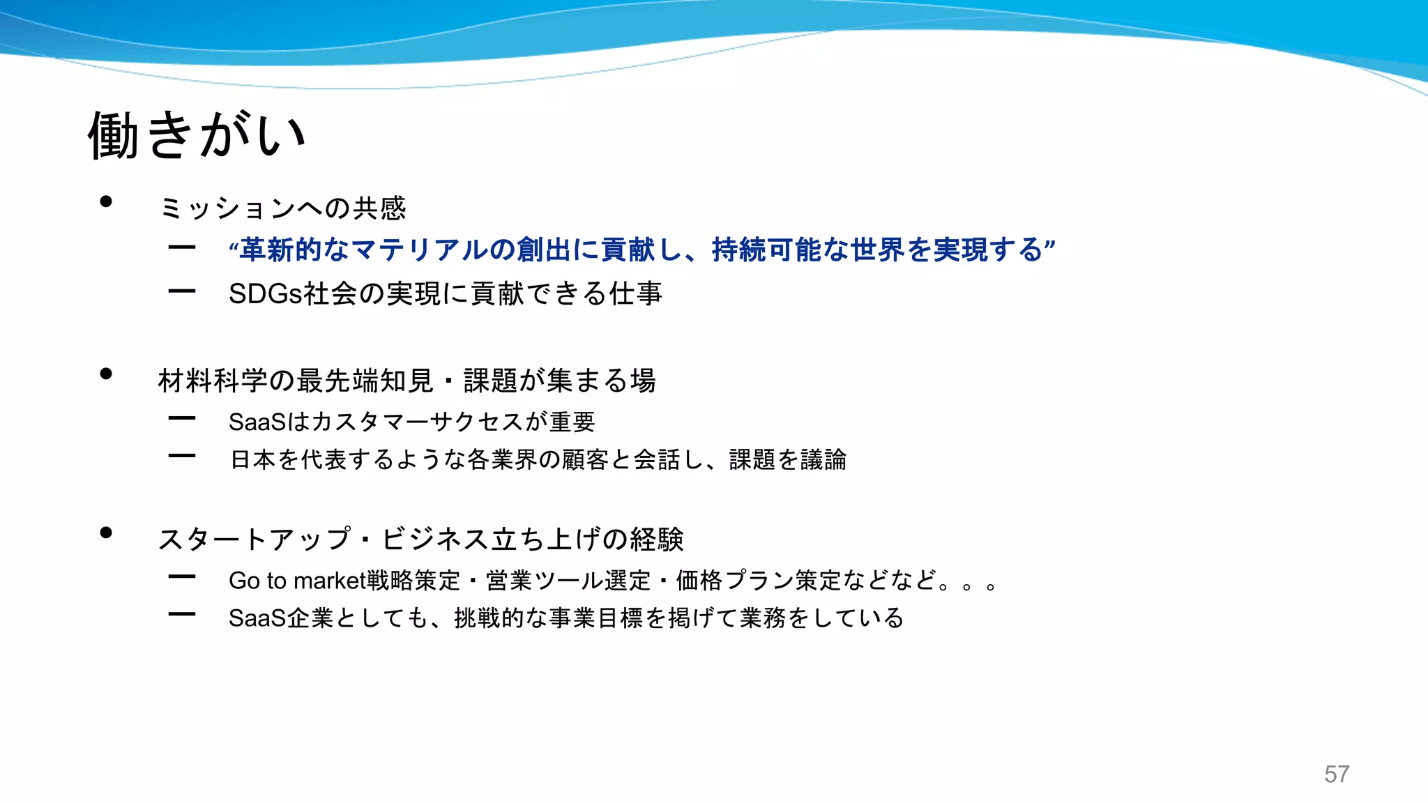 働きがい
• ミッションへの共感
– “革新的なマテリアルの創出に貢献し、持続可能な世界を実現する”
– SDGs社会の実現に貢献できる仕事
• 材料科学の最先端知見・課題が集まる場
– SaaSはカスタマーサクセスが重要
– 日本を代表するような各業界の顧客と会話し、課題を議論
• スタートアップ・ビジネス立ち上げの経験
– Go to market戦略策定・営業ツール選定・価格プラン策定などなど。。。
– SaaS企業としても、挑戦的な事業目標を掲げて業務をしている
57
 