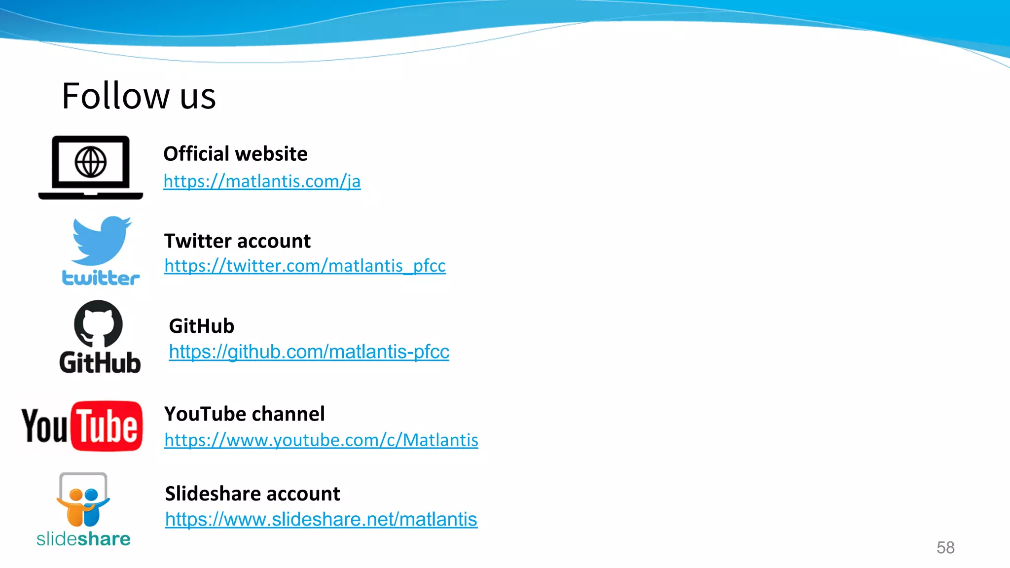 Follow us
58
Twitter account
https://twitter.com/matlantis_pfcc
GitHub
https://github.com/matlantis-pfcc
YouTube channel
https://www.youtube.com/c/Matlantis
Slideshare account
https://www.slideshare.net/matlantis
Official website
https://matlantis.com/ja
 