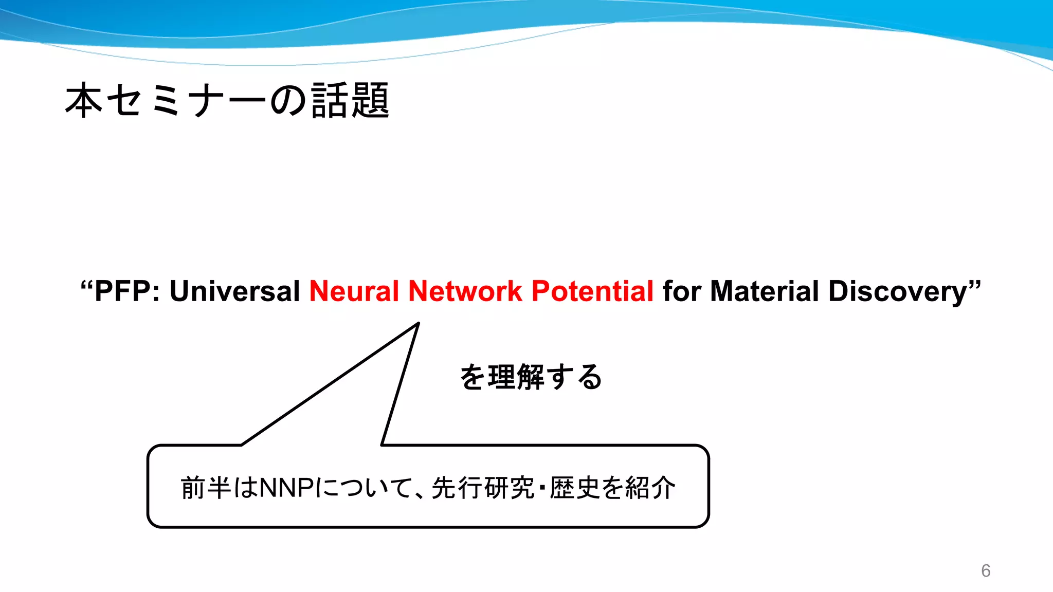 本セミナーの話題
“PFP: Universal Neural Network Potential for Material Discovery”
を理解する
6
前半はNNPについて、先行研究・歴史を紹介
 