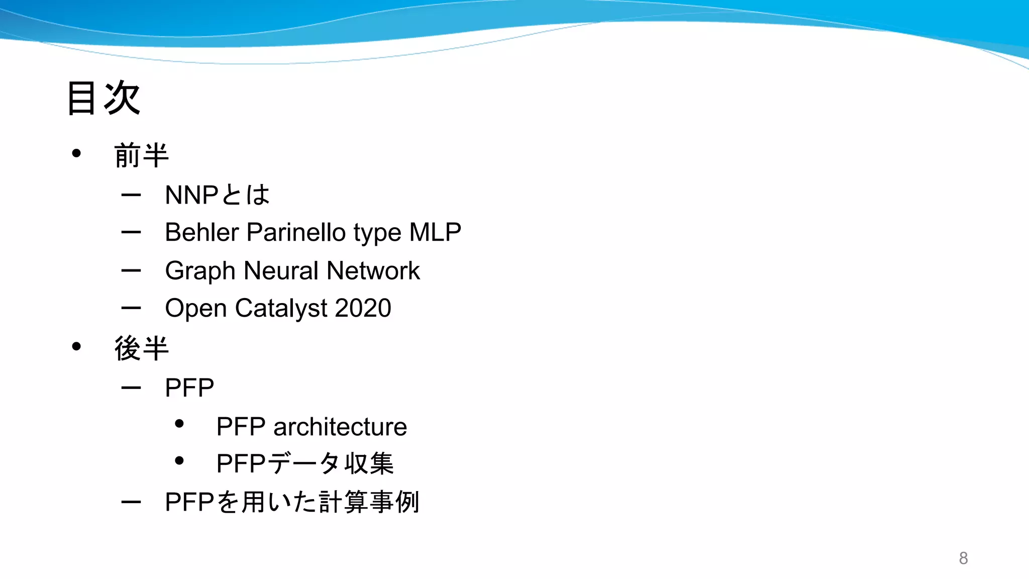目次
• 前半
– NNPとは
– Behler Parinello type MLP
– Graph Neural Network
– Open Catalyst 2020
• 後半
– PFP
• PFP architecture
• PFPデータ収集
– PFPを用いた計算事例
8
 