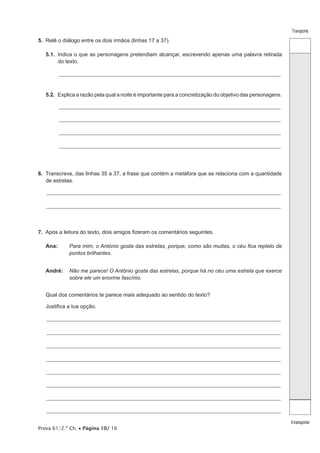 Prova 61/2.ª Ch. • Página 10/ 16 
Transporte 
A transportar 
5. Relê o diálogo entre os dois irmãos (linhas 17 a 37). 
5.1. Indica o que as personagens pretendiam alcançar, escrevendo apenas uma palavra retirada 
do texto. 
___________________________________________________________________________________________________________ 
5.2. Explica a razão pela qual a noite é importante para a concretização do objetivo das personagens. 
___________________________________________________________________________________________________________ 
___________________________________________________________________________________________________________ 
___________________________________________________________________________________________________________ 
___________________________________________________________________________________________________________ 
6. Transcreve, das linhas 35 a 37, a frase que contém a metáfora que se relaciona com a quantidade 
de estrelas. 
_________________________________________________________________________________________________________________ 
_________________________________________________________________________________________________________________ 
7. Após a leitura do texto, dois amigos fizeram os comentários seguintes. 
Ana: Para mim, o António gosta das estrelas, porque, como são muitas, o céu fica repleto de 
pontos brilhantes. 
André: Não me parece! O António gosta das estrelas, porque há no céu uma estrela que exerce 
sobre ele um enorme fascínio. 
Qual dos comentários te parece mais adequado ao sentido do texto? 
Justifica a tua opção. 
_________________________________________________________________________________________________________________ 
_________________________________________________________________________________________________________________ 
_________________________________________________________________________________________________________________ 
_________________________________________________________________________________________________________________ 
_________________________________________________________________________________________________________________ 
_________________________________________________________________________________________________________________ 
_________________________________________________________________________________________________________________ 
_________________________________________________________________________________________________________________ 
 