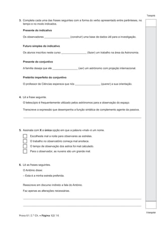 Prova 61/2.ª Ch. • Página 12/ 16 
Transporte 
A transportar 
3. Completa cada uma das frases seguintes com a forma do verbo apresentado entre parênteses, no 
tempo e no modo indicados. 
Presente do indicativo 
Os observadores ________________________ (construir) uma base de dados útil para a investigação. 
Futuro simples do indicativo 
Os alunos inscritos neste curso ________________________ (fazer) um trabalho na área da Astronomia. 
Presente do conjuntivo 
A família deseja que ele ________________________ (ser) um astrónomo com projeção internacional. 
Pretérito imperfeito do conjuntivo 
O professor de Ciências esperava que nós ________________________ (querer) a sua orientação. 
4. Lê a frase seguinte. 
O telescópio é frequentemente utilizado pelos astrónomos para a observação do espaço. 
Transcreve a expressão que desempenha a função sintática de complemento agente da passiva. 
_________________________________________________________________________________________________________________ 
5. Assinala com X a única opção em que a palavra «mal» é um nome. 
……Escolheste mal a noite para observares as estrelas. 
……O trabalho no observatório começa mal anoitece. 
……O tempo de observação dos astros foi mal calculado. 
……Para o observador, as nuvens são um grande mal. 
6. Lê as frases seguintes. 
O António disse: 
– Esta é a minha estrela preferida. 
Reescreve em discurso indireto a fala do António. 
Faz apenas as alterações necessárias. 
_________________________________________________________________________________________________________________ 
_________________________________________________________________________________________________________________ 
 