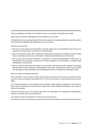 Todas as respostas são dadas no enunciado da prova, nos espaços reservados para o efeito. 
Utiliza apenas caneta ou esferográfica de tinta indelével, azul ou preta. 
As respostas devem ser apresentadas de forma clara e legível. As respostas ilegíveis ou que não possam 
ser claramente identificadas são classificadas com zero pontos. 
Na prova, vais encontrar: 
• itens em que tens espaço para apresentar a resposta; nestes itens, se apresentares mais do que uma 
resposta a um mesmo item, só a primeira será classificada; 
• itens em que tens de colocar “X” no quadrado correspondente à opção que considerares correta; nestes 
itens, se assinalares mais do que uma opção, a resposta será classificada com zero pontos; 
• itens em que tens de ordenar elementos, numerando os círculos correspondentes; nestes itens, se 
apresentares uma sequência incorreta ou se omitires qualquer um dos elementos, a resposta será 
classificada com zero pontos; 
• itens em que tens de associar elementos de um conjunto a elementos de outro conjunto, escrevendo 
apenas a letra correta no espaço correspondente; nestes itens, se escreveres mais do que uma letra 
em cada espaço, essa associação será considerada incorreta, na atribuição da pontuação do item. 
Não é permitida a consulta de dicionário. 
Não é permitido o uso de corretor. Sempre que precisares de alterar ou de anular uma resposta, mesmo 
nos itens em que a resposta é assinalada com “X”, risca, de forma clara, o que pretendes que fique sem 
efeito. 
Se o espaço reservado a uma resposta não for suficiente, podes utilizar a(s) página(s) com linhas em 
branco que se encontra(m) no final da prova. Neste caso, deves identificar claramente o item a que se 
refere a tua resposta. 
A folha de rascunho que te for fornecida não pode, em caso algum, ser entregue para classificação. 
Apenas o enunciado da prova será recolhido. 
As cotações dos itens encontram-se no final do enunciado da prova. 
Prova 61/2.ª Ch. • Página 3/ 16 
 