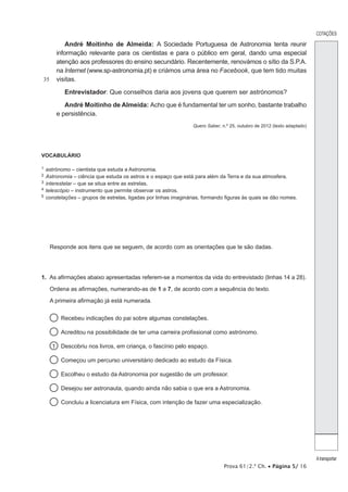 COTAÇÕES 
A transportar 
Prova 61/2.ª Ch. • Página 5/ 16 
35 
André Moitinho de Almeida: A Sociedade Portuguesa de Astronomia tenta reunir 
informação relevante para os cientistas e para o público em geral, dando uma especial 
atenção aos professores do ensino secundário. Recentemente, renovámos o sítio da S.P.A. 
na Internet (www.sp-astronomia.pt) e criámos uma área no Facebook, que tem tido muitas 
visitas. 
Entrevistador: Que conselhos daria aos jovens que querem ser astrónomos? 
André Moitinho de Almeida: Acho que é fundamental ter um sonho, bastante trabalho 
e persistência. 
Quero Saber, n.º 25, outubro de 2012 (texto adaptado) 
VOCABULÁRIO 
1 astrónomo – cientista que estuda a Astronomia. 
2 Astronomia – ciência que estuda os astros e o espaço que está para além da Terra e da sua atmosfera. 
3 interestelar – que se situa entre as estrelas. 
4 telescópio – instrumento que permite observar os astros. 
5 constelações – grupos de estrelas, ligadas por linhas imaginárias, formando figuras às quais se dão nomes. 
Responde aos itens que se seguem, de acordo com as orientações que te são dadas. 
1. As afirmações abaixo apresentadas referem-se a momentos da vida do entrevistado (linhas 14 a 28). 
Ordena as afirmações, numerando-as de 1 a 7, de acordo com a sequência do texto. 
A primeira afirmação já está numerada. 
Recebeu indicações do pai sobre algumas constelações. 
Acreditou na possibilidade de ter uma carreira profissional como astrónomo. 
1 Descobriu nos livros, em criança, o fascínio pelo espaço. 
Começou um percurso universitário dedicado ao estudo da Física. 
Escolheu o estudo da Astronomia por sugestão de um professor. 
Desejou ser astronauta, quando ainda não sabia o que era a Astronomia. 
Concluiu a licenciatura em Física, com intenção de fazer uma especialização. 
 