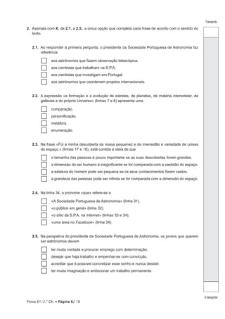 Prova 61/2.ª Ch. • Página 6/ 16 
Transporte 
A transportar 
2. Assinala com X, de 2.1. a 2.5., a única opção que completa cada frase de acordo com o sentido do 
texto. 
2.1. Ao responder à primeira pergunta, o presidente da Sociedade Portuguesa de Astronomia faz 
referência 
……aos astrónomos que fazem observação telescópica. 
……aos cientistas que trabalham na S.P.A. 
……aos cientistas que investigam em Portugal. 
……aos astrónomos que coordenam projetos internacionais. 
2.2. A expressão «a formação e a evolução de estrelas, de planetas, de matéria interestelar, de 
galáxias e do próprio Universo» (linhas 7 e 8) apresenta uma 
……comparação. 
……personificação. 
……metáfora. 
……enumeração. 
2.3. Na frase «Foi a minha descoberta da nossa pequenez e da imensidão e variedade de coisas 
do espaço.» (linhas 17 e 18), está contida a ideia de que 
……o tamanho das pessoas é pouco importante se as suas descobertas forem grandes. 
……a dimensão do ser humano é insignificante se for comparada com a vastidão do espaço. 
……a estatura do homem pode ser pequena se os seus conhecimentos forem vastos. 
……a grandeza das pessoas pode ser infinita se for comparada com a dimensão do espaço. 
2.4. Na linha 34, o pronome «que» refere-se a 
……«A Sociedade Portuguesa de Astronomia» (linha 31). 
……«o público em geral» (linha 32). 
……«o sítio da S.P.A. na Internet» (linhas 33 e 34). 
……«uma área no Facebook» (linha 34). 
2.5. Na perspetiva do presidente da Sociedade Portuguesa de Astronomia, os jovens que querem 
ser astrónomos devem 
……ter muita vontade e procurar emprego com determinação. 
……desejar que haja trabalho e empenhar-se com convicção. 
……acreditar que é possível concretizar esse sonho e nunca desistir. 
……ter muita imaginação e ambicionar um trabalho permanente. 
 