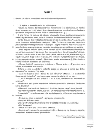 Prova 61/2.ª Ch. • Página 8/ 16 
Transporte 
A transportar 
PARTE B 
Lê o texto. Em caso de necessidade, consulta o vocabulário apresentado. 
1 
5 
10 
15 
20 
25 
30 
35 
… E a tarde ia descendo, cada vez mais límpida. 
Naquela luz indecisa de crepúsculo1 que mansamente se ia acentuando, os montes 
do sul tomavam um torvo2 aspeto de sombras gigantescas, imobilizados num fundo em 
que se iam apagando ao de leve todos os cambiantes de luz. […] 
E a tal hora e no meio de tal silêncio, o barquinho branco deslizava mansamente 
sobre a água tranquila do rio, onde as primeiras estrelas começavam de lampejar3. 
Dentro dele, os dois irmãozitos silenciosos iam-se deixando enlevar4 naquele ruído 
suave dos remos abrindo fendas nas águas… Não! Era bem certo que eles não tinham 
jamais sentido uma tão poderosa e viva alegria – alegria doida que lhes transvazava do 
peito, fundindo-se em energia nos músculos e cristalizando-se nos lábios em sorrisos. 
Dentro daquele adorado barco, assim no meio do rio, eram senhores absolutos da 
sua vontade, poderiam ir para onde lhes parecesse, livres de admoestações5 alheias, 
sozinhos, independentes. E esta feliz convicção de liberdade alcançada fazia-os agora 
orgulhosos, além de os encher de alegria. Por certo eles nunca tinham sido tão felizes, 
e quem sabe se o seriam jamais?!... No entanto, a noite acentuava-se. [...] No céu alto e 
sereno cintilavam as estrelas em cardumes. 
– Remas, António? – perguntava o do leme. – Olha se a vês… – E apontava para 
Vésper, a estrela que mais brilhava. 
Tinham os dois concebido6 o estranho desejo de alcançar a estrela cujo brilho 
diamantino7 os fascinava. Tão linda!... 
– Anda-me tu com o leme! – tornou-lhe com intimativa8 o Manuel. – Ai a estrelinha! 
Deixa que ela faz-se fina9, mas havemos de passar-lhe adiante, só por isso… 
– Olha o milagre! Ela está queda10! – fez o outro, convencido da facilidade da 
empresa11. 
– Está queda, está queda, mas sempre na frente de nós! Vai lá entendê-la. Olha como 
brilha, ó António! 
– Mas rema, que eu cá vou; falta pouco. Ao direito daquela fraga12 é que ela está. 
Não era difícil passar-lhe adiante, qual era? Em menos de meia hora era certo alcançá-la. 
E engastada13 no azul-escuro do céu, a estrela parecia brilhar mais, quanto mais a 
olhavam. 
– De que são feitas as estrelas? – perguntou o mais novito. 
– De prata. Pois está visto! 
Então o outro, lançando um amplo olhar à vastidão infinita do céu, exclamou: 
– Eh! Tanta prata! 
– O Sol, esse é de oiro! – disse ainda o Manuel. 
– Bem de ver! – volveu-lhe convencido o irmão. – Que eu, se me dessem à escolha, 
antes queria as estrelas! Olha que rebanho! 
Trindade Coelho, «Abyssus Abyssum», Antologia, 
Porto, Lello & Irmão – Editores, 1980 
 