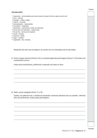 Prova 61/2.ª Ch. • Página 9/ 16 
Transporte 
A transportar 
VOCABULÁRIO 
11 crepúsculo – luminosidade que ocorre antes do nascer do dia ou após o pôr do sol. 
12 torvo – terrível. 
13 lampejar – brilhar; cintilar. 
14 enlevar – encantar. 
15 admoestações – repreensões. 
16 concebido – imaginado. 
17 diamantino – que lembra o brilho do diamante. 
18 tornou-lhe com intimativa – ordenou-lhe. 
19 faz-se fina – arma-se em esperta. 
10 queda – parada. 
11 empresa – tarefa. 
12 fraga – rochedo. 
13 engastada – fixa; cravada. 
Responde aos itens que se seguem, de acordo com as orientações que te são dadas. 
3. Entre o espaço descrito (linhas 5 e 6) e a caracterização das personagens (linhas 7 a 10) existe uma 
característica comum. 
Indica essa característica, justificando a resposta com base no texto. 
_________________________________________________________________________________________________________________ 
_________________________________________________________________________________________________________________ 
_________________________________________________________________________________________________________________ 
_________________________________________________________________________________________________________________ 
4. Relê o quinto parágrafo (linhas 11 a 16). 
Explica, por palavras tuas, o sentido da expressão «senhores absolutos da sua vontade», referindo 
dois dos sentimentos vividos pelas personagens. 
_________________________________________________________________________________________________________________ 
_________________________________________________________________________________________________________________ 
_________________________________________________________________________________________________________________ 
_________________________________________________________________________________________________________________ 
_________________________________________________________________________________________________________________ 
 