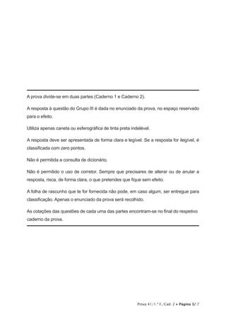 Prova 41/1.ª F./Cad. 2 • Página 3/ 7
A prova divide-se em duas partes (Caderno 1 e Caderno 2).
A resposta à questão do Grupo III é dada no enunciado da prova, no espaço reservado
para o efeito.
Utiliza apenas caneta ou esferográfica de tinta preta indelével.
A resposta deve ser apresentada de forma clara e legível. Se a resposta for ilegível, é
classificada com zero pontos.
Não é permitida a consulta de dicionário.
Não é permitido o uso de corretor. Sempre que precisares de alterar ou de anular a
resposta, risca, de forma clara, o que pretendes que fique sem efeito.
A folha de rascunho que te for fornecida não pode, em caso algum, ser entregue para
classificação. Apenas o enunciado da prova será recolhido.
As cotações das questões de cada uma das partes encontram-se no final do respetivo
caderno da prova.
 