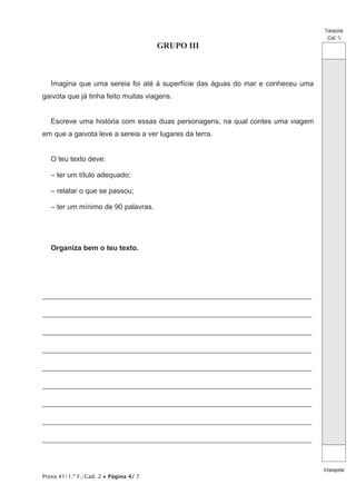 Prova 41/1.ª F./Cad. 2 • Página 4/ 7
GRUPO III
Imagina que uma sereia foi até à superfície das águas do mar e conheceu uma
gaivota que já tinha feito muitas viagens.
Escreve uma história com essas duas personagens, na qual contes uma viagem
em que a gaivota leve a sereia a ver lugares da terra.
O teu texto deve:
– ter um título adequado;
– relatar o que se passou;
– ter um mínimo de 90 palavras.
Organiza bem o teu texto.
_________________________________________________________________________________
_________________________________________________________________________________
_________________________________________________________________________________
_________________________________________________________________________________
_________________________________________________________________________________
_________________________________________________________________________________
_________________________________________________________________________________
_________________________________________________________________________________
_________________________________________________________________________________
Transporte
(Cad. 1)
Atransportar
 