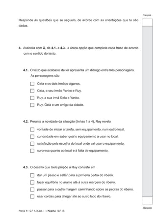 Prova 41/2.ª F./Cad. 1 • Página 10/ 16
Transporte
Atransportar
Responde às questões que se seguem, de acordo com as orientações que te são
dadas.
4.  Assinala com X, de 4.1. a 4.3., a única opção que completa cada frase de acordo
com o sentido do texto.
4.1.  O texto que acabaste de ler apresenta um diálogo entre três personagens.
As personagens são
…… Gela e os dois irmãos ciganos.
…… Gela, o seu irmão Yanko e Ruy.
…… Ruy, a sua irmã Gela e Yanko.
…… Ruy, Gela e um amigo da cidade.
4.2.  Perante a novidade da situação (linhas 1 a 4), Ruy revela
…… vontade de iniciar a tarefa, sem equipamento, num outro local.
…… curiosidade em saber qual o equipamento a usar no local.
…… satisfação pela escolha do local onde vai usar o equipamento.
…… surpresa quanto ao local e à falta de equipamento.
4.3.  O desafio que Gela propõe a Ruy consiste em
…… dar um passo e saltar para a primeira pedra do ribeiro.
…… fazer equilíbrio no arame até à outra margem do ribeiro.
…… passar para a outra margem caminhando sobre as pedras do ribeiro.
…… usar cordas para chegar até ao outro lado do ribeiro.
 