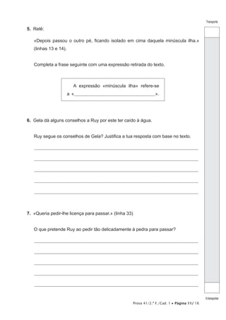 Prova 41/2.ª F./Cad. 1 • Página 11/ 16
Transporte
Atransportar
5.  Relê:
«Depois passou o outro pé, ficando isolado em cima daquela minúscula ilha.»
(linhas 13 e 14).
Completa a frase seguinte com uma expressão retirada do texto.
A expressão «minúscula ilha» refere-se
a «_______________________________________________________».
6.  Gela dá alguns conselhos a Ruy por este ter caído à água.
Ruy segue os conselhos de Gela? Justifica a tua resposta com base no texto.
________________________________________________________________________________________________________________
________________________________________________________________________________________________________________
________________________________________________________________________________________________________________
________________________________________________________________________________________________________________
________________________________________________________________________________________________________________
7.  «Queria pedir-lhe licença para passar.» (linha 33)
O que pretende Ruy ao pedir tão delicadamente à pedra para passar?
________________________________________________________________________________________________________________
________________________________________________________________________________________________________________
________________________________________________________________________________________________________________
________________________________________________________________________________________________________________
________________________________________________________________________________________________________________
 