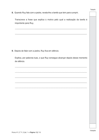 Prova 41/2.ª F./Cad. 1 • Página 12/ 16
Transporte
Atransportar
8.  Quando Ruy fala com a pedra, revela-lhe a tarefa que tem para cumprir.
Transcreve a frase que explica o motivo pelo qual a realização da tarefa é
importante para Ruy.
________________________________________________________________________________________________________________
________________________________________________________________________________________________________________
9.  Depois de falar com a pedra, Ruy fica em silêncio.
Explica, por palavras tuas, o que Ruy consegue alcançar depois desse momento
de silêncio.
________________________________________________________________________________________________________________
________________________________________________________________________________________________________________
________________________________________________________________________________________________________________
________________________________________________________________________________________________________________
________________________________________________________________________________________________________________
 