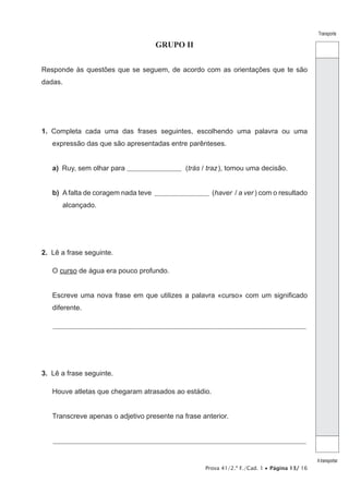 Prova 41/2.ª F./Cad. 1 • Página 13/ 16
Transporte
Atransportar
GRUPO II
Responde às questões que se seguem, de acordo com as orientações que te são
dadas.
1.  Completa cada uma das frases seguintes, escolhendo uma palavra ou uma
expressão das que são apresentadas entre parênteses.
a) Ruy, sem olhar para ________________________ (trás / traz), tomou uma decisão.
b) A falta de coragem nada teve ________________________ (haver / a ver ) com o resultado
alcançado.
2.  Lê a frase seguinte.
O curso de água era pouco profundo.
Escreve uma nova frase em que utilizes a palavra «curso» com um significado
diferente.
________________________________________________________________________________________________________________
3.  Lê a frase seguinte.
Houve atletas que chegaram atrasados ao estádio.
Transcreve apenas o adjetivo presente na frase anterior.
________________________________________________________________________________________________________________
 