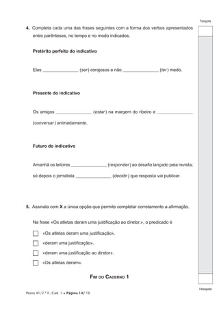 Prova 41/2.ª F./Cad. 1 • Página 14/ 16
Transporte
Atransportar
4.  Completa cada uma das frases seguintes com a forma dos verbos apresentados
entre parênteses, no tempo e no modo indicados.
Pretérito perfeito do indicativo
Eles _________________________ (ser) corajosos e não _________________________ (ter) medo.
Presente do indicativo
Os amigos _________________________ (estar ) na margem do ribeiro e _________________________
(conversar ) animadamente.
Futuro do indicativo
Amanhã os leitores _________________________ (responder) ao desafio lançado pela revista;
só depois o jornalista _________________________ (decidir ) que resposta vai publicar.
5.  Assinala com X a única opção que permite completar corretamente a afirmação.
Na frase «Os atletas deram uma justificação ao diretor.», o predicado é
…… «Os atletas deram uma justificação».
…… «deram uma justificação».
…… «deram uma justificação ao diretor».
…… «Os atletas deram».
Fim do Caderno 1
 