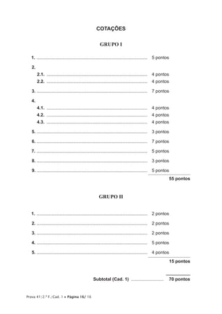 Prova 41/2.ª F./Cad. 1 • Página 16/ 16
COTAÇÕES
GRUPO I
1.	..........................................................................................	 5 pontos
2.	
2.1.	..................................................................................	 4 pontos
2.2.	..................................................................................	 4 pontos
3.	..........................................................................................	 7 pontos
4.
4.1.	..................................................................................	 4 pontos
4.2.	..................................................................................	 4 pontos
4.3.	..................................................................................	 4 pontos
5.	..........................................................................................	 3 pontos
6.	..........................................................................................	 7 pontos
7.	..........................................................................................	 5 pontos
8.	..........................................................................................	 3 pontos
9.	..........................................................................................	 5 pontos
55 pontos
GRUPO II
1.	..........................................................................................	 2 pontos
2.	..........................................................................................	 2 pontos
3.	..........................................................................................	 2 pontos
4.	..........................................................................................	 5 pontos
5.	..........................................................................................	 4 pontos
15 pontos
	 Subtotal (Cad. 1) ...........................   70 pontos
 