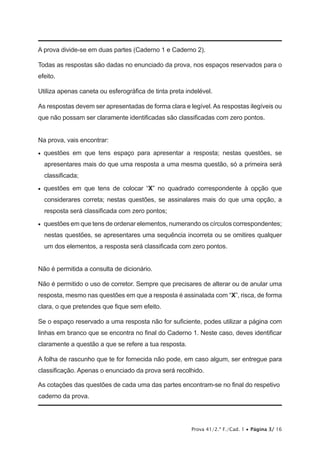 Prova 41/2.ª F./Cad. 1 • Página 3/ 16
A prova divide-se em duas partes (Caderno 1 e Caderno 2).
Todas as respostas são dadas no enunciado da prova, nos espaços reservados para o
efeito.
Utiliza apenas caneta ou esferográfica de tinta preta indelével.
As respostas devem ser apresentadas de forma clara e legível. As respostas ilegíveis ou
que não possam ser claramente identificadas são classificadas com zero pontos.
Na prova, vais encontrar:
•   questões em que tens espaço para apresentar a resposta; nestas questões, se
apresentares mais do que uma resposta a uma mesma questão, só a primeira será
classificada;
•   questões em que tens de colocar “X” no quadrado correspondente à opção que
considerares correta; nestas questões, se assinalares mais do que uma opção, a
resposta será classificada com zero pontos;
•   questões em que tens de ordenar elementos, numerando os círculos correspondentes;
nestas questões, se apresentares uma sequência incorreta ou se omitires qualquer
um dos elementos, a resposta será classificada com zero pontos.
Não é permitida a consulta de dicionário.
Não é permitido o uso de corretor. Sempre que precisares de alterar ou de anular uma
resposta, mesmo nas questões em que a resposta é assinalada com “X”, risca, de forma
clara, o que pretendes que fique sem efeito.
Se o espaço reservado a uma resposta não for suficiente, podes utilizar a página com
linhas em branco que se encontra no final do Caderno 1. Neste caso, deves identificar
claramente a questão a que se refere a tua resposta.
A folha de rascunho que te for fornecida não pode, em caso algum, ser entregue para
classificação. Apenas o enunciado da prova será recolhido.
As cotações das questões de cada uma das partes encontram-se no final do respetivo
caderno da prova.
 