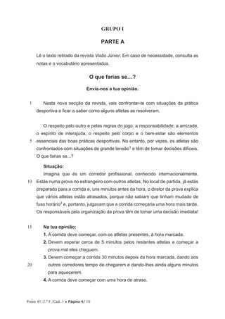Prova 41/2.ª F./Cad. 1 • Página 4/ 16
GRUPO I
PARTE A
Lê o texto retirado da revista Visão Júnior. Em caso de necessidade, consulta as
notas e o vocabulário apresentados.
O que farias se…?
Envia-nos a tua opinião.
1
5
10
15
20
Nesta nova secção da revista, vais confrontar-te com situações da prática
desportiva e ficar a saber como alguns atletas as resolveram.
O respeito pelo outro e pelas regras do jogo, a responsabilidade, a amizade,
o espírito de interajuda, o respeito pelo corpo e o bem-estar são elementos
essenciais das boas práticas desportivas. No entanto, por vezes, os atletas são
confrontados com situações de grande tensão1 e têm de tomar decisões difíceis.
O que farias se...?
Situação:
Imagina que és um corredor profissional, conhecido internacionalmente.
Estás numa prova no estrangeiro com outros atletas. No local de partida, já estás
preparado para a corrida e, uns minutos antes da hora, o diretor da prova explica
que vários atletas estão atrasados, porque não sabiam que tinham mudado de
fuso horário2 e, portanto, julgavam que a corrida começaria uma hora mais tarde.
Os responsáveis pela organização da prova têm de tomar uma decisão imediata!
Na tua opinião:
1.	A corrida deve começar, com os atletas presentes, à hora marcada.
2.	Devem esperar cerca de 5 minutos pelos restantes atletas e começar a
prova mal eles cheguem.
3.	Devem começar a corrida 30 minutos depois da hora marcada, dando aos
outros corredores tempo de chegarem e dando-lhes ainda alguns minutos
para aquecerem.
4.	A corrida deve começar com uma hora de atraso.
 