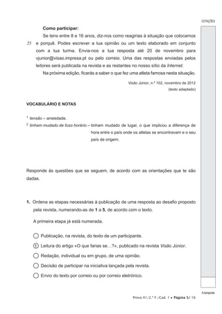 COTAÇÕES
Atransportar
Prova 41/2.ª F./Cad. 1 • Página 5/ 16
25
Como participar:
Se tens entre 8 e 16 anos, diz-nos como reagirias à situação que colocamos
e porquê. Podes escrever a tua opinião ou um texto elaborado em conjunto
com a tua turma. Envia-nos a tua resposta até 20 de novembro para
vjunior@visao.impresa.pt ou pelo correio. Uma das respostas enviadas pelos
leitores será publicada na revista e as restantes no nosso sítio da Internet.
Na próxima edição, ficarás a saber o que fez uma atleta famosa nesta situação.
Visão Júnior, n.º 102, novembro de 2012
(texto adaptado)
VOCABULÁRIO E NOTAS
1  tensão – ansiedade.
2  tinham mudado de fuso horário – tinham mudado de lugar, o que implicou a diferença de
hora entre o país onde os atletas se encontravam e o seu
país de origem.
Responde às questões que se seguem, de acordo com as orientações que te são
dadas.
1.  Ordena as etapas necessárias à publicação de uma resposta ao desafio proposto
pela revista, numerando-as de 1 a 5, de acordo com o texto.
A primeira etapa já está numerada.
  Publicação, na revista, do texto de um participante.
1   Leitura do artigo «O que farias se…?», publicado na revista Visão Júnior.
  Redação, individual ou em grupo, de uma opinião.
  Decisão de participar na iniciativa lançada pela revista.
  Envio do texto por correio ou por correio eletrónico.
 