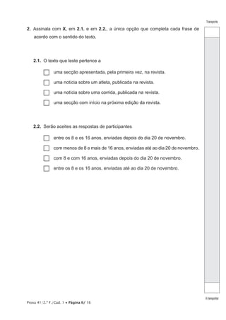 Prova 41/2.ª F./Cad. 1 • Página 6/ 16
Transporte
Atransportar
2.  Assinala com X, em 2.1. e em 2.2., a única opção que completa cada frase de
acordo com o sentido do texto.
2.1.  O texto que leste pertence a
…… uma secção apresentada, pela primeira vez, na revista.
…… uma notícia sobre um atleta, publicada na revista.
…… uma notícia sobre uma corrida, publicada na revista.
…… uma secção com início na próxima edição da revista.
2.2.  Serão aceites as respostas de participantes
…… entre os 8 e os 16 anos, enviadas depois do dia 20 de novembro.
…… com menos de 8 e mais de 16 anos, enviadas até ao dia 20 de novembro.
…… com 8 e com 16 anos, enviadas depois do dia 20 de novembro.
…… entre os 8 e os 16 anos, enviadas até ao dia 20 de novembro.
 