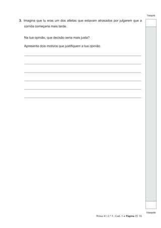 Prova 41/2.ª F./Cad. 1 • Página 7/ 16
Transporte
Atransportar
3.  Imagina que tu eras um dos atletas que estavam atrasados por julgarem que a
corrida começaria mais tarde.
Na tua opinião, que decisão seria mais justa?
Apresenta dois motivos que justifiquem a tua opinião.
________________________________________________________________________________________________________________
________________________________________________________________________________________________________________
________________________________________________________________________________________________________________
________________________________________________________________________________________________________________
________________________________________________________________________________________________________________
________________________________________________________________________________________________________________
 