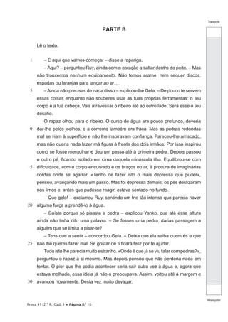Prova 41/2.ª F./Cad. 1 • Página 8/ 16
Transporte
Atransportar
PARTE B
Lê o texto.
1
5
10
15
20
25
30
– É aqui que vamos começar – disse a rapariga.
– Aqui? – perguntou Ruy, ainda com o coração a saltar dentro do peito. – Mas
não trouxemos nenhum equipamento. Não temos arame, nem sequer discos,
espadas ou laranjas para lançar ao ar…
– Ainda não precisas de nada disso – explicou-lhe Gela. – De pouco te servem
essas coisas enquanto não souberes usar as tuas próprias ferramentas: o teu
corpo e a tua cabeça. Vais atravessar o ribeiro até ao outro lado. Será esse o teu
desafio.
O rapaz olhou para o ribeiro. O curso de água era pouco profundo, deveria
dar-lhe pelos joelhos, e a corrente também era fraca. Mas as pedras redondas
mal se viam à superfície e não lhe inspiravam confiança. Pareceu-lhe arriscado,
mas não queria nada fazer má figura à frente dos dois irmãos. Por isso inspirou
como se fosse mergulhar e deu um passo até à primeira pedra. Depois passou
o outro pé, ficando isolado em cima daquela minúscula ilha. Equilibrou-se com
dificuldade, com o corpo encurvado e os braços no ar, à procura de imaginárias
cordas onde se agarrar. «Tenho de fazer isto o mais depressa que puder»,
pensou, avançando mais um passo. Mas foi depressa demais: os pés deslizaram
nos limos e, antes que pudesse reagir, estava sentado no fundo.
– Que gelo! – exclamou Ruy, sentindo um frio tão intenso que parecia haver
alguma força a prendê-lo à água.
– Caíste porque só pisaste a pedra – explicou Yanko, que até essa altura
ainda não tinha dito uma palavra. – Se fosses uma pedra, darias passagem a
alguém que se limita a pisar-te?
– Tens que a sentir – concordou Gela. – Deixa que ela saiba quem és e que
não lhe queres fazer mal. Se gostar de ti ficará feliz por te ajudar.
Tudo isto lhe parecia muito estranho. «Onde é que já se viu falar com pedras?»,
perguntou o rapaz a si mesmo. Mas depois pensou que não perderia nada em
tentar. O pior que lhe podia acontecer seria cair outra vez à água e, agora que
estava molhado, essa ideia já não o preocupava. Assim, voltou até à margem e
avançou novamente. Desta vez muito devagar.
 