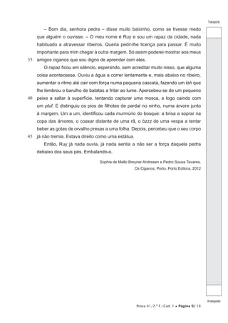 Prova 41/2.ª F./Cad. 1 • Página 9/ 16
Transporte
Atransportar
35
40
45
– Bom dia, senhora pedra – disse muito baixinho, como se tivesse medo
que alguém o ouvisse. – O meu nome é Ruy e sou um rapaz da cidade, nada
habituado a atravessar ribeiros. Queria pedir-lhe licença para passar. É muito
importante para mim chegar à outra margem. Só assim poderei mostrar aos meus
amigos ciganos que sou digno de aprender com eles.
O rapaz ficou em silêncio, esperando, sem acreditar muito nisso, que alguma
coisa acontecesse. Ouviu a água a correr lentamente e, mais abaixo no ribeiro,
aumentar o ritmo até cair com força numa pequena cascata, fazendo um tsh que
lhe lembrou o barulho de batatas a fritar ao lume. Apercebeu-se de um pequeno
peixe a saltar à superfície, tentando capturar uma mosca, e logo caindo com
um pluf. E distinguiu os pios de filhotes de pardal no ninho, numa árvore junto
à margem. Um a um, identificou cada murmúrio do bosque: a brisa a soprar na
copa das árvores, o coaxar distante de uma rã, o bzzz de uma vespa a tentar
beber as gotas de orvalho presas a uma folha. Depois, percebeu que o seu corpo
já não tremia. Estava direito como uma estátua.
Então, Ruy já nada ouvia, já nada sentia a não ser a força daquela pedra
debaixo dos seus pés. Embalando-o.
Sophia de Mello Breyner Andresen e Pedro Sousa Tavares,
Os Ciganos, Porto, Porto Editora, 2012
 
