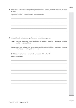Prova 61/1.ª Ch. • Página 10/ 16
Transporte
A transportar
6.  O livro A Ilha do Dr. Moreau é importante para o narrador e, por isso, é referido três vezes, ao longo
do texto.
Explica o que sentiu o narrador em dois desses momentos.
_________________________________________________________________________________________________________________
_________________________________________________________________________________________________________________
_________________________________________________________________________________________________________________
_________________________________________________________________________________________________________________
_________________________________________________________________________________________________________________
7.  Após a leitura do texto, dois amigos fizeram os comentários seguintes.
Filipe:	Eu acho que a frase «Uma biblioteca é um labirinto.» (linha 32) é aquela que transmite
melhor o poder da leitura.
Leonor:	Para mim, a frase «nós somos feitos de histórias» (linha 35) é a que mostra melhor a
influência que a leitura pode ter em nós.
Qual dos comentários te parece mais adequado ao sentido do texto?
Justifica a tua opção.
_________________________________________________________________________________________________________________
_________________________________________________________________________________________________________________
_________________________________________________________________________________________________________________
_________________________________________________________________________________________________________________
_________________________________________________________________________________________________________________
_________________________________________________________________________________________________________________
_________________________________________________________________________________________________________________
_________________________________________________________________________________________________________________
 