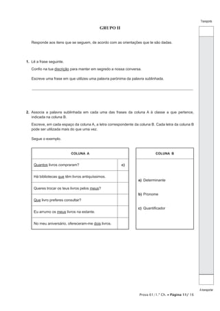 Prova 61/1.ª Ch. • Página 11/ 16
Transporte
A transportar
GRUPO II
Responde aos itens que se seguem, de acordo com as orientações que te são dadas.
1.  Lê a frase seguinte.
Confio na tua discrição para manter em segredo a nossa conversa.
Escreve uma frase em que utilizes uma palavra parónima da palavra sublinhada.
_________________________________________________________________________________________________________________
2.  Associa a palavra sublinhada em cada uma das frases da coluna A à classe a que pertence,
indicada na coluna B.
Escreve, em cada espaço da coluna A, a letra correspondente da coluna B. Cada letra da coluna B
pode ser utilizada mais do que uma vez.
Segue o exemplo.
COLUNA A COLUNA B
Quantos livros compraram? c)
a)	Determinante
b)	Pronome
c)	Quantificador
Há bibliotecas que têm livros antiquíssimos.
Queres trocar os teus livros pelos meus?
Que livro preferes consultar?
Eu arrumo os meus livros na estante.
No meu aniversário, ofereceram-me dois livros.
 
