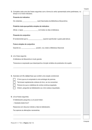 Prova 61/1.ª Ch. • Página 12/ 16
Transporte
A transportar
3.  Completa cada uma das frases seguintes com a forma do verbo apresentado entre parênteses, no
tempo e no modo indicados.
Presente do indicativo
Os visitantes ________________________ (sair) fascinados da Bibliotheca Alexandrina.
Pretérito mais-que-perfeito simples do indicativo
Afinal, o rapaz ________________________ (vir) todos os dias à biblioteca.
Presente do conjuntivo
É fundamental que tu ________________________ (querer) aprofundar o gosto pela leitura.
Futuro simples do conjuntivo
Quando eu ________________________ (poder), vou visitar a Biblioteca Nacional.
4.  Lê a frase seguinte.
A biblioteca de Alexandria é muito grande.
Transcreve a expressão que desempenha a função sintática de predicativo do sujeito.
_________________________________________________________________________________________________________________
5.  Assinala com X a única frase que contém uma oração condicional.
…… O livro que eu te emprestei é uma antologia de poemas.
…… Terminarei rapidamente a leitura do livro, se me concentrar.
…… Parece-me que a coletânea de contos continua esgotada.
…… Ontem, perguntei ao bibliotecário se o livro estava requisitado.
6.  Lê as frases seguintes.
O bibliotecário perguntou a um jovem leitor:
– Gostaste deste livro?
Reescreve em discurso indireto a fala do bibliotecário.
Faz apenas as alterações necessárias.
_________________________________________________________________________________________________________________
_________________________________________________________________________________________________________________
 