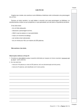 Prova 61/1.ª Ch. • Página 13/ 16
Transporte
A transportar
GRUPO III
Imagina que viveste uma aventura numa biblioteca misteriosa onde conheceste uma personagem
de um livro.
Escreve um texto narrativo, no qual relates o encontro com essa personagem na biblioteca, os
acontecimentos vividos na sua companhia e o que aprendeste com ela sobre a importância da leitura.
O teu texto deve:
– ter um título adequado;
– descrever a personagem do livro;
– referir o que se passou e o que aprendeste;
– incluir um momento de diálogo;
– ser correto e bem estruturado;
– ter um mínimo de 140 e um máximo de 200 palavras.
Não assines o teu texto.
Observações relativas ao Grupo III:
1. Considera-se uma palavra qualquer sequência delimitada por espaços em branco (exemplo: Inscreve-te até
às 18.30 – quatro palavras).
2. Se o teu texto tiver:
– menos de 140 palavras ou mais de 200 palavras, terá uma desvalorização até dois pontos;
– menos de 47 palavras, será classificado com 0 (zero) pontos.
_________________________________________________________________________________
_________________________________________________________________________________
_________________________________________________________________________________
_________________________________________________________________________________
_________________________________________________________________________________
_________________________________________________________________________________
_________________________________________________________________________________
_________________________________________________________________________________
_________________________________________________________________________________
_________________________________________________________________________________
 
