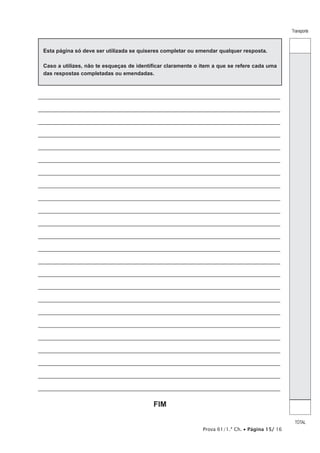 Transporte
TOTAL
Prova 61/1.ª Ch. • Página 15/ 16
Esta página só deve ser utilizada se quiseres completar ou emendar qualquer resposta.
Caso a utilizes, não te esqueças de identificar claramente o item a que se refere cada uma
das respostas completadas ou emendadas.
_________________________________________________________________________________
_________________________________________________________________________________
_________________________________________________________________________________
_________________________________________________________________________________
_________________________________________________________________________________
_________________________________________________________________________________
_________________________________________________________________________________
_________________________________________________________________________________
_________________________________________________________________________________
_________________________________________________________________________________
_________________________________________________________________________________
_________________________________________________________________________________
_________________________________________________________________________________
_________________________________________________________________________________
_________________________________________________________________________________
_________________________________________________________________________________
_________________________________________________________________________________
_________________________________________________________________________________
_________________________________________________________________________________
_________________________________________________________________________________
_________________________________________________________________________________
_________________________________________________________________________________
_________________________________________________________________________________
_________________________________________________________________________________
FIM
 