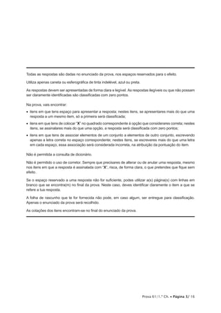 Prova 61/1.ª Ch. • Página 3/ 16
Todas as respostas são dadas no enunciado da prova, nos espaços reservados para o efeito.
Utiliza apenas caneta ou esferográfica de tinta indelével, azul ou preta.
As respostas devem ser apresentadas de forma clara e legível. As respostas ilegíveis ou que não possam
ser claramente identificadas são classificadas com zero pontos.
Na prova, vais encontrar:
•  itens em que tens espaço para apresentar a resposta; nestes itens, se apresentares mais do que uma
resposta a um mesmo item, só a primeira será classificada;
•  itens em que tens de colocar “X” no quadrado correspondente à opção que considerares correta; nestes
itens, se assinalares mais do que uma opção, a resposta será classificada com zero pontos;
•  itens em que tens de associar elementos de um conjunto a elementos de outro conjunto, escrevendo
apenas a letra correta no espaço correspondente; nestes itens, se escreveres mais do que uma letra
em cada espaço, essa associação será considerada incorreta, na atribuição da pontuação do item.
Não é permitida a consulta de dicionário.
Não é permitido o uso de corretor. Sempre que precisares de alterar ou de anular uma resposta, mesmo
nos itens em que a resposta é assinalada com “X”, risca, de forma clara, o que pretendes que fique sem
efeito.
Se o espaço reservado a uma resposta não for suficiente, podes utilizar a(s) página(s) com linhas em
branco que se encontra(m) no final da prova. Neste caso, deves identificar claramente o item a que se
refere a tua resposta.
A folha de rascunho que te for fornecida não pode, em caso algum, ser entregue para classificação.
Apenas o enunciado da prova será recolhido.
As cotações dos itens encontram-se no final do enunciado da prova.
 