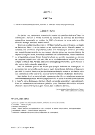Prova 61/1.ª Ch. • Página 4/ 16
GRUPO I
PARTE A
Lê o texto. Em caso de necessidade, consulta as notas e o vocabulário apresentados.
A casa dos livros
1
5
10
15
20
Um jardim com palmeiras e uma escultura com três grandes pináculos1 brancos
entrelaçados marcam a frente marítima do conjunto de edifícios da Bibliotheca
Alexandrina, inaugurado em outubro de 2002 e localizado na zona onde terá sido
edificada a antiga Biblioteca de Alexandria2.
O número anual de visitantes (mais de milhão e meio) ultrapassa um terço da população
de Alexandria. Nem todos vão motivados por objetivos de estudo. Não são poucos os
curiosos pela construção arquitetónica; outros têm interesse por temáticas presentes
nas exposições permanentes ou nos museus internos, como, por exemplo, história da
imprensa, caligrafia árabe, história deAlexandria, arte contemporânea, história da ciência
ou antiguidades egípcias. Muitas destas temáticas são também estudadas nos centros
de pesquisa integrados na biblioteca. Há, ainda, um laboratório de restauro3 de textos
antigos escritos à mão. Ao todo, são quinze exposições permanentes, quatro museus e
oito centros de investigação universitária.
Para os visitantes que não se movem por qualquer finalidade de investigação, os
percursos mais comuns são aqueles que os levam à grande sala de leitura, onde podem
proceder a consultas da informação digitalizada das obras da biblioteca, recolher os livros
das prateleiras e sentar-se a ler e a observar o movimento dos estudantes e dos leitores.
As coleções de obras especializadas representam também um atrativo para pessoas
com interesses específicos. Há uma coleção dedicada às obras de autores premiados com
o Nobel4 e outras destinadas à literatura infantil, à produção cartográfica5 e ao multimédia6.
Para um conhecimento minimamente global do que a Bibliotheca Alexandrina tem para
oferecer, é aconselhável prever, pelo menos, dois ou três dias de visita.
Humberto Lopes, Público, Suplemento «Fugas»,
13 de outubro de 2012 (texto adaptado)
VOCABULÁRIO E NOTAS
1  pináculos – partes mais elevadas de uma torre, em forma de cone ou de pirâmide.
2  Alexandria – cidade do Egito.
3  restauro – recuperação.
4  Nobel – prémio atribuído por uma fundação sueca a pessoas de grande valor ou mérito, em diversas áreas.
5  cartográfica – relativa a cartas ou mapas geográficos.
6  multimédia – sistema que combina dois ou mais meios de comunicação.
 