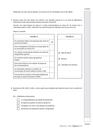 Prova 61/1.ª Ch. • Página 5/ 16
Responde aos itens que se seguem, de acordo com as orientações que te são dadas.
1.  Associa cada uma das frases que referem uma situação (coluna A) a um local da Bibliotheca
Alexandrina onde cada situação poderia acontecer (coluna B).
Escreve, em cada espaço da coluna A, a letra correspondente da coluna B, de acordo com a
informação dada no texto. Cada letra da coluna B pode ser utilizada mais do que uma vez.
Segue o exemplo.
COLUNA A COLUNA B
Um estudante realiza uma pesquisa das obras de
autores premiados.
a)
a)	 Sala de leitura
b)	Museus
c)	 Laboratório de restauro
Uma investigadora acompanha a recuperação de
um documento do século XV.
Um viajante revela grande interesse em observar
antiguidades egípcias.
Um visitante estuda mapas geográficos
antigos.
Uma turma observa uma coleção de peças de
arte contemporânea.
Um historiador participa no trabalho de
conservação de textos antigos escritos à mão.
Uma escritora consulta a informação digitalizada
de todas as obras de literatura infantil.
2.  Assinala com X, de 2.1. a 2.5., a única opção que completa cada frase de acordo com o sentido do
texto.
2.1.  A Bibliotheca Alexandrina
…… é a antiga Biblioteca da cidade de Alexandria.
…… foi aberta ao público no final do século XX.
…… completou, em 2012, uma década de existência.
…… permanece em Alexandria desde a antiguidade.
COTAÇÕES
Atransportar
 
