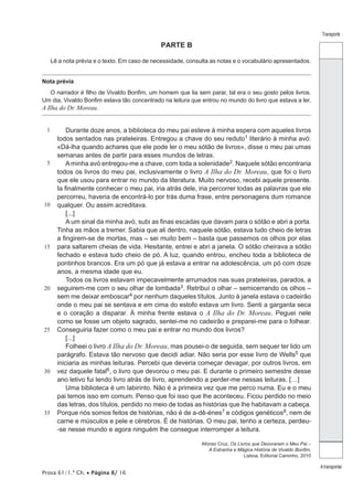 Prova 61/1.ª Ch. • Página 8/ 16
Transporte
A transportar
PARTE B
Lê a nota prévia e o texto. Em caso de necessidade, consulta as notas e o vocabulário apresentados.
Nota prévia
O narrador é filho de Vivaldo Bonfim, um homem que lia sem parar, tal era o seu gosto pelos livros.
Um dia, Vivaldo Bonfim estava tão concentrado na leitura que entrou no mundo do livro que estava a ler,
A Ilha do Dr. Moreau.
1
5
10
15
20
25
30
35
Durante doze anos, a biblioteca do meu pai esteve à minha espera com aqueles livros
todos sentados nas prateleiras. Entregou a chave do seu reduto1 literário à minha avó:
«Dá-lha quando achares que ele pode ler o meu sótão de livros», disse o meu pai umas
semanas antes de partir para esses mundos de letras.
Aminha avó entregou-me a chave, com toda a solenidade2. Naquele sótão encontraria
todos os livros do meu pai, inclusivamente o livro A Ilha do Dr. Moreau, que foi o livro
que ele usou para entrar no mundo da literatura. Muito nervoso, recebi aquele presente.
Ia finalmente conhecer o meu pai, iria atrás dele, iria percorrer todas as palavras que ele
percorreu, haveria de encontrá-lo por trás duma frase, entre personagens dum romance
qualquer. Ou assim acreditava.
[...]
A um sinal da minha avó, subi as finas escadas que davam para o sótão e abri a porta.
Tinha as mãos a tremer. Sabia que ali dentro, naquele sótão, estava tudo cheio de letras
a fingirem-se de mortas, mas – sei muito bem – basta que passemos os olhos por elas
para saltarem cheias de vida. Hesitante, entrei e abri a janela. O sótão cheirava a sótão
fechado e estava tudo cheio de pó. A luz, quando entrou, encheu toda a biblioteca de
pontinhos brancos. Era um pó que já estava a entrar na adolescência, um pó com doze
anos, a mesma idade que eu.
Todos os livros estavam impecavelmente arrumados nas suas prateleiras, parados, a
seguirem-me com o seu olhar de lombada3. Retribuí o olhar – semicerrando os olhos –
sem me deixar emboscar4 por nenhum daqueles títulos. Junto à janela estava o cadeirão
onde o meu pai se sentava e em cima do estofo estava um livro. Senti a garganta seca
e o coração a disparar. À minha frente estava o A Ilha do Dr. Moreau. Peguei nele
como se fosse um objeto sagrado, sentei-me no cadeirão e preparei-me para o folhear.
Conseguiria fazer como o meu pai e entrar no mundo dos livros?
[...]
Folheei o livro A Ilha do Dr. Moreau, mas pousei-o de seguida, sem sequer ter lido um
parágrafo. Estava tão nervoso que decidi adiar. Não seria por esse livro de Wells5 que
iniciaria as minhas leituras. Percebi que deveria começar devagar, por outros livros, em
vez daquele fatal6, o livro que devorou o meu pai. E durante o primeiro semestre desse
ano letivo fui lendo livro atrás de livro, aprendendo a perder-me nessas leituras. […]
Uma biblioteca é um labirinto. Não é a primeira vez que me perco numa. Eu e o meu
pai temos isso em comum. Penso que foi isso que lhe aconteceu. Ficou perdido no meio
das letras, dos títulos, perdido no meio de todas as histórias que lhe habitavam a cabeça.
Porque nós somos feitos de histórias, não é de a-dê-énes7 e códigos genéticos8, nem de
carne e músculos e pele e cérebros. É de histórias. O meu pai, tenho a certeza, perdeu-
-se nesse mundo e agora ninguém lhe consegue interromper a leitura.
Afonso Cruz, Os Livros que Devoraram o Meu Pai –
A Estranha e Mágica História de Vivaldo Bonfim,
Lisboa, Editorial Caminho, 2010
 