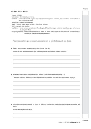 Prova 61/1.ª Ch. • Página 9/ 16
Transporte
A transportar
VOCABULÁRIO E NOTAS
1  reduto – refúgio.
2  solenidade – formalidade; cerimónia.
3  lombada – parte do livro onde pega a capa e se encontram presas as folhas, e que costuma conter o título da
obra e o nome do autor.
4  emboscar – apanhar; surpreender.
5  Wells – escritor inglês, autor do livro A Ilha do Dr. Moreau.
6  fatal – marcado pelo destino.
7  a-dê-énes – forma como o narrador se refere à sigla ADN, a informação existente nas células que se transmite
de pais para filhos.
8  códigos genéticos – forma como o narrador se refere ao modo como as células traduzem, em características, a
informação que passa de pais para filhos.
Responde aos itens que se seguem, de acordo com as orientações que te são dadas.
3.  Relê o segundo e o terceiro parágrafos (linhas 5 a 18).
Indica os dois acontecimentos que tiveram grande importância para o narrador.
_________________________________________________________________________________________________________________
_________________________________________________________________________________________________________________
_________________________________________________________________________________________________________________
_________________________________________________________________________________________________________________
4.  «Sabia que ali dentro, naquele sótão, estava tudo cheio de letras» (linha 13).
Descreve o sótão, referindo quatro elementos importantes na caracterização desse espaço.
_________________________________________________________________________________________________________________
_________________________________________________________________________________________________________________
_________________________________________________________________________________________________________________
_________________________________________________________________________________________________________________
_________________________________________________________________________________________________________________
5.  No quarto parágrafo (linhas 19 a 25), o narrador utiliza uma personificação quando se refere aos
livros.
Transcreve a personificação.
_________________________________________________________________________________________________________________
_________________________________________________________________________________________________________________
 