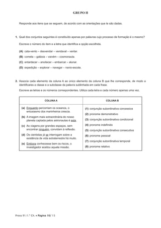 Prova 91/1.ª Ch. • Página 10/ 13
GRUPO II
Responde aos itens que se seguem, de acordo com as orientações que te são dadas.
1.  Qual dos conjuntos seguintes é constituído apenas por palavras cujo processo de formação é o mesmo?
Escreve o número do item e a letra que identifica a opção escolhida.
 (A) cata-vento – desvendar – vendaval – ventar.
 (B) cometa – galáxia – vaivém – cosmonauta.
 (C) entardecer – anoitecer – embarcar – alunar.
 (D) expedição – explorar – navegar – navio-escola.
2.  Associa cada elemento da coluna A ao único elemento da coluna B que lhe corresponde, de modo a
identificares a classe e a subclasse da palavra sublinhada em cada frase.
Escreve as letras e os números correspondentes. Utiliza cada letra e cada número apenas uma vez.
COLUNA A COLUNA B
(a)	 Enquanto percorriam os oceanos, o
entusiasmo dos marinheiros crescia.
(b)	A imagem mais extraordinária do nosso
planeta captada pelos astronautas é esta.
(c)	As viagens por grandes espaços, sem
encontrar ninguém, convidam à reflexão.
(d)	Os cientistas já se interrogam sobre a
existência de vida extraterrestre há muito.
(e)	Embora conhecesse bem os riscos, o
investigador aceitou aquela missão.
(1)	conjunção subordinativa concessiva
(2)	pronome demonstrativo
(3)	conjunção subordinativa condicional
(4)	pronome indefinido
(5)	conjunção subordinativa consecutiva
(6)	pronome pessoal
(7)	conjunção subordinativa temporal
(8)	pronome relativo
 