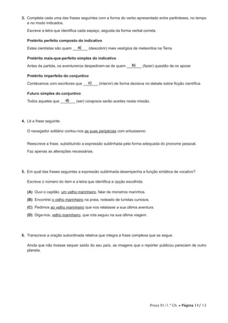 Prova 91/1.ª Ch. • Página 11/ 13
3.  Completa cada uma das frases seguintes com a forma do verbo apresentado entre parênteses, no tempo
e no modo indicados.
Escreve a letra que identifica cada espaço, seguida da forma verbal correta.
Pretérito perfeito composto do indicativo
Estes cientistas são quem ____a)___ (descobrir) mais vestígios de meteoritos na Terra.
Pretérito mais-que-perfeito simples do indicativo
Antes da partida, os aventureiros despediram-se de quem ____b)___ (fazer) questão de os apoiar.
Pretérito imperfeito do conjuntivo
Contávamos com escritores que ____c)___ (intervir) de forma decisiva no debate sobre ficção científica.
Futuro simples do conjuntivo
Todos aqueles que ____d)___ (ser) corajosos serão aceites nesta missão.
4.  Lê a frase seguinte.
O navegador solitário contou-nos as suas peripécias com entusiasmo.
Reescreve a frase, substituindo a expressão sublinhada pela forma adequada do pronome pessoal.
Faz apenas as alterações necessárias.
5.  Em qual das frases seguintes a expressão sublinhada desempenha a função sintática de vocativo?
Escreve o número do item e a letra que identifica a opção escolhida.
 (A) Ouvi o capitão, um velho marinheiro, falar de monstros marinhos.
 (B) Encontrei o velho marinheiro na praia, rodeado de turistas curiosos.
 (C) Pedimos ao velho marinheiro que nos relatasse a sua última aventura.
 (D) Diga-nos, velho marinheiro, que rota seguiu na sua última viagem.
6.  Transcreve a oração subordinada relativa que integra a frase complexa que se segue.
Ainda que não tivesse sequer saído do seu país, as imagens que o repórter publicou pareciam de outro
planeta.
 