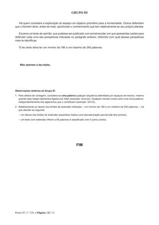 Prova 91/1.ª Ch. • Página 12/ 13
GRUPO III
Há quem considere a exploração do espaço um objetivo prioritário para a humanidade. Outros defendem
que o Homem deve, antes de mais, aprofundar o conhecimento que tem relativamente ao seu próprio planeta.
Escreve um texto de opinião, que pudesse ser publicado num jornal escolar, em que apresentes razões para
defender cada uma das perspetivas indicadas no parágrafo anterior, referindo com qual dessas perspetivas
mais te identificas.
O teu texto deve ter um mínimo de 180 e um máximo de 240 palavras.
Não assines o teu texto.
Observações relativas ao Grupo III:
1. Para efeitos de contagem, considera-se uma palavra qualquer sequência delimitada por espaços em branco, mesmo
quando esta integre elementos ligados por hífen (exemplo: /di-lo-ei/). Qualquer número conta como uma única palavra,
independentemente dos algarismos que o constituam (exemplo: /2013/).
2. Relativamente ao desvio dos limites de extensão indicados – um mínimo de 180 e um máximo de 240 palavras –, há
que atender ao seguinte:
– um desvio dos limites de extensão requeridos implica uma desvalorização parcial (até dois pontos);
– um texto com extensão inferior a 60 palavras é classificado com 0 (zero) pontos.
FIM
 