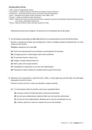 Prova 91/1.ª Ch. • Página 3/ 13
VOCABULÁRIO E NOTAS
1 staff – grupo de colaboradores diretos.
2 Casa Branca – residência oficial do presidente dos Estados Unidos da América.
3 memorando – documento oficial em que se comunicam assuntos importantes.
4 Nixon – presidente dos Estados Unidos da América, entre 1969 e 1974.
5 Houston – cidade dos Estados Unidos da América.
6 NASA – National Aeronautics and Space Administration, organismo do governo dos Estados Unidos da América que tem
a seu cargo a exploração espacial civil.
7 brevet – diploma conferido a quem está apto a pilotar um avião.
Responde aos itens que se seguem, de acordo com as orientações que te são dadas.
1.  As afirmações apresentadas de (A) a (G) referem-se a acontecimentos da vida de Neil Armstrong.
Escreve a sequência de letras que corresponde à ordem cronológica desses acontecimentos, do mais
antigo ao mais recente.
Termina a sequência com a letra (E).
 (A) Tenta viver discretamente como professor e administrador de empresas.
 (B) Consegue pousar o módulo Águia, após vários problemas.
 (C) É o primeiro homem a pisar a Lua.
 (D) Integra a missão espacial Gemini 8.
 (E) Morre, após uma cirurgia cardíaca.
 (F) Candidata-se a astronauta e é um dos nove selecionados.
 (G) Participa em várias missões de combate durante a guerra da Coreia.
2.  Seleciona, para responderes a cada item (2.1. a 2.4.), a única opção que permite obter uma afirmação
adequada ao sentido do texto.
Escreve o número do item e a letra que identifica a opção escolhida.
2.1.  O «memorando» (linha 2) continha o texto que o presidente Nixon
 (A) escreveu, para ler na televisão após a morte dos astronautas.
 (B) leu aos seus colaboradores, depois de falar com as viúvas dos astronautas.
 (C) enviou aos seus colaboradores, alertando para o risco de um desastre na Lua.
 (D) recebeu, para ler no caso de a missão na Lua ser mal sucedida.
 