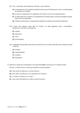 Prova 91/1.ª Ch. • Página 4/ 13
2.2.  Com a expressão «dois problemas» (linha 8), o autor refere-se
 (A) à aceleração do ritmo cardíaco de Neil Armstrong, para 156 batidas por minuto, e às dificuldades
de contacto com a NASA.
 (B) ao atraso na resposta de um engenheiro em Houston e ao risco de despenhamento.
 (C) ao alerta dado por um alarme e ao afastamento do módulo Águia, do local de alunagem previsto,
para uma zona acidentada.
 (D) à falta de combustível e à suspensão da trajetória do módulo lunar durante 80 segundos.
2.3.  A frase «Um pequeno passo para um homem, um salto gigantesco para a humanidade.»
(linhas 20 e 21) contém um exemplo de
 (A) antítese.
 (B) eufemismo.
 (C) ironia.
 (D) personificação.
2.4.  A repetição da expressão «para sempre» (linhas 38 e 40), no texto citado pelo autor, pretende reforçar
a ideia de
 (A) ambição.
 (B) intemporalidade.
 (C) incerteza.
 (D) antiguidade.
3.  Seleciona a opção que corresponde à única afirmação falsa, de acordo com o sentido do texto.
Escreve o número do item e a letra que identifica a opção escolhida.
 (A) «que» (linha 5) refere-se a «os dois homens».
 (B) «lhe» (linha 10) refere-se a «um engenheiro em Houston».
 (C) «a» (linha 31) refere-se a «a nave».
 (D) «que» (linha 38) refere-se a «todos os seres humanos».
 