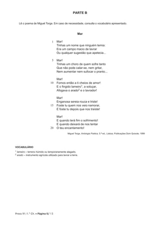 Prova 91/1.ª Ch. • Página 6/ 13
PARTE B
Lê o poema de Miguel Torga. Em caso de necessidade, consulta o vocabulário apresentado.
Mar
1
5
10
15
20
Mar!
Tinhas um nome que ninguém temia:
Era um campo macio de lavrar
Ou qualquer sugestão que apetecia...
Mar!
Tinhas um choro de quem sofre tanto
Que não pode calar-se, nem gritar,
Nem aumentar nem sufocar o pranto...
Mar!	
Fomos então a ti cheios de amor!
E o fingido lameiro1, a soluçar,
Afogava o arado2 e o lavrador!
Mar!
Enganosa sereia rouca e triste!
Foste tu quem nos veio namorar,
E foste tu depois que nos traíste!
Mar!
E quando terá fim o sofrimento!
E quando deixará de nos tentar
O teu encantamento!
Miguel Torga, Antologia Poética, 5.a ed., Lisboa, Publicações Dom Quixote, 1999
VOCABULÁRIO
1 lameiro – terreno húmido ou temporariamente alagado.
2 arado – instrumento agrícola utilizado para lavrar a terra.
 