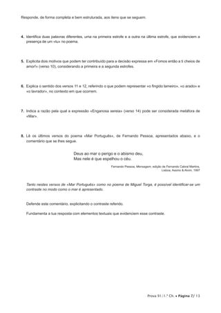 Prova 91/1.ª Ch. • Página 7/ 13
Responde, de forma completa e bem estruturada, aos itens que se seguem.
4.  Identifica duas palavras diferentes, uma na primeira estrofe e a outra na última estrofe, que evidenciem a
presença de um «tu» no poema.
5.  Explicita dois motivos que podem ter contribuído para a decisão expressa em «Fomos então a ti cheios de
amor!» (verso 10), considerando a primeira e a segunda estrofes.
6.  Explica o sentido dos versos 11 e 12, referindo o que podem representar «o fingido lameiro», «o arado» e
«o lavrador», no contexto em que ocorrem.
7.  Indica a razão pela qual a expressão «Enganosa sereia» (verso 14) pode ser considerada metáfora de
«Mar».
8.  Lê os últimos versos do poema «Mar Português», de Fernando Pessoa, apresentados abaixo, e o
comentário que se lhes segue.
Deus ao mar o perigo e o abismo deu,
Mas nele é que espelhou o céu.
Fernando Pessoa, Mensagem, edição de Fernando Cabral Martins,
Lisboa, Assírio  Alvim, 1997
Tanto nestes versos de «Mar Português» como no poema de Miguel Torga, é possível identificar-se um
contraste no modo como o mar é apresentado.
Defende este comentário, explicitando o contraste referido.
Fundamenta a tua resposta com elementos textuais que evidenciem esse contraste.
 