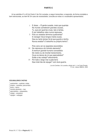 Prova 91/1.ª Ch. • Página 8/ 13
PARTE C
Lê as estrofes 41 e 42 do Canto V de Os Lusíadas, a seguir transcritas, e responde, de forma completa e
bem estruturada, ao item 9. Em caso de necessidade, consulta as notas e o vocabulário apresentados.
1
5
10
15
E disse: – Ó gente ousada, mais que quantas
No mundo cometeram grandes cousas,
Tu, que por guerras cruas, tais e tantas,
E por trabalhos vãos nunca repousas,
Pois os vedados términos quebrantas1
E navegar meus longos mares ousas,
Que eu tanto tempo há já que guardo e tenho,
Nunca arados2 d’ estranho ou próprio lenho3;
Pois vens ver os segredos escondidos
Da natureza e do húmido elemento4,
A nenhum grande humano concedidos
De nobre ou de imortal merecimento,
Ouve os danos de mi que apercebidos5
Estão a teu sobejo6 atrevimento,
Por todo o largo mar e pola terra
Que inda hás de sojugar7 com dura guerra.
Luís de Camões, Os Lusíadas, edição de A. J. da Costa Pimpão,
5.ª ed., Lisboa, MNE/IC, 2003
VOCABULÁRIO E NOTAS
1 quebrantas – quebras; violas.
2 arados – sulcados; percorridos.
3 lenho – barco.
4 húmido elemento – mar.
5 apercebidos – preparados.
6 sobejo – excessivo.
7 sojugar – subjugar.
 
