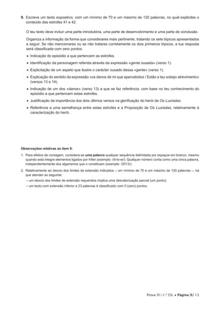 Prova 91/1.ª Ch. • Página 9/ 13
9. Escreve um texto expositivo, com um mínimo de 70 e um máximo de 120 palavras, no qual explicites o
conteúdo das estrofes 41 e 42.
O teu texto deve incluir uma parte introdutória, uma parte de desenvolvimento e uma parte de conclusão.
Organiza a informação da forma que considerares mais pertinente, tratando os sete tópicos apresentados
a seguir. Se não mencionares ou se não tratares corretamente os dois primeiros tópicos, a tua resposta
será classificada com zero pontos.
•  Indicação do episódio a que pertencem as estrofes.
•  Identificação da personagem referida através da expressão «gente ousada» (verso 1).
•  Explicitação de um aspeto que ilustre o carácter ousado dessa «gente» (verso 1).
•  Explicação do sentido da expressão «os danos de mi que apercebidos / Estão a teu sobejo atrevimento»
(versos 13 e 14).
•  Indicação de um dos «danos» (verso 13) a que se faz referência, com base no teu conhecimento do
episódio a que pertencem estas estrofes.
•  Justificação da importância dos dois últimos versos na glorificação do herói de Os Lusíadas.
•  Referência a uma semelhança entre estas estrofes e a Proposição de Os Lusíadas, relativamente à
caracterização do herói.
Observações relativas ao item 9:
1. Para efeitos de contagem, considera-se uma palavra qualquer sequência delimitada por espaços em branco, mesmo
quando esta integre elementos ligados por hífen (exemplo: /di-lo-ei/). Qualquer número conta como uma única palavra,
independentemente dos algarismos que o constituam (exemplo: /2013/).
2. Relativamente ao desvio dos limites de extensão indicados – um mínimo de 70 e um máximo de 120 palavras –, há
que atender ao seguinte:
– um desvio dos limites de extensão requeridos implica uma desvalorização parcial (um ponto);
– um texto com extensão inferior a 23 palavras é classificado com 0 (zero) pontos.
 